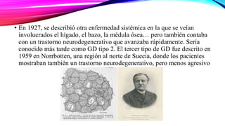 • En 1927, se describió otra enfermedad sistémica en la que se veían
involucrados el hígado, el bazo, la médula ósea… pero también contaba
con un trastorno neurodegenerativo que avanzaba rápidamente. Sería
conocido más tarde como GD tipo 2. El tercer tipo de GD fue descrito en
1959 en Norrbotten, una región al norte de Suecia, donde los pacientes
mostraban también un trastorno neurodegenerativo, pero menos agresivo
 