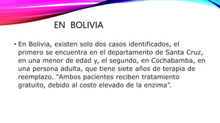 EN BOLIVIA
• En Bolivia, existen solo dos casos identificados, el
primero se encuentra en el departamento de Santa Cruz,
en una menor de edad y, el segundo, en Cochabamba, en
una persona adulta, que tiene siete años de terapia de
reemplazo. “Ambos pacientes reciben tratamiento
gratuito, debido al costo elevado de la enzima”.
 