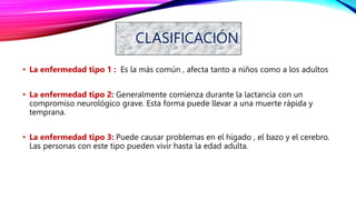 CLASIFICACIÓN
• La enfermedad tipo 1 : Es la más común , afecta tanto a niños como a los adultos
• La enfermedad tipo 2: Generalmente comienza durante la lactancia con un
compromiso neurológico grave. Esta forma puede llevar a una muerte rápida y
temprana.
• La enfermedad tipo 3: Puede causar problemas en el hígado , el bazo y el cerebro.
Las personas con este tipo pueden vivir hasta la edad adulta.
 