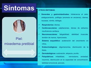 Síntomas
Piel:
mixedema pretibial
OTROS SÍNTOMAS:
 Generales y gastrointestinales: Intolerancia al calor,
adelgazamiento, polifagia (anorexia en ancianos), diarrea,
nauseas, vómito, disfagia.
 Respiratorios: disnea.
 Cardiovasculares: palpitaciones, disnea de esfuerzo,
insuficiencia cardiaca.
 Neuromusculares: fatigabilidad, debilidad muscular,
temblor de manos, hipercinesia.
 Sistema esquelético: aceleración del crecimiento en
niños.
 Endocrinológicos: oligomenorrea, disminución de la
líbido.
 Dermatológicos: sudoración, alopecia, prurito.
 Psiquiátricos: irritabilidad, nerviosismo, ansiedad,
insomnio, disminución en la capacidad de concentración,
labilidad emocional, psicosis.
 