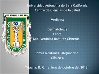 Universidad Autónoma de Baja California
Centro de Ciencias de la Salud
Medicina
Dermatología
Lepra
Dra. Verónica Ramírez Cisneros.

Torres Montañez, Alejandrina.
Clínica A
Tijuana, B. C., a 1ero de octubre del 2013.

 