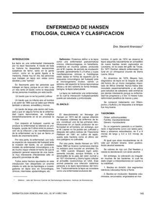 ENFERMEDAD DE HANSEN
                     ETIOLOGIA, CLINICA Y CLASIFICACION

                                                                                                             Dra. Nacarid Aranzazu*



INTRODUCCION                                          Definición: Podemos definir a la lepra     hombre. A partir de 1974 se observó la
                                                   como una enfermedad granulomatosa             lepra adquirida naturalmente en armadillos
La lepra es una enfermedad interesante             crónica, infectocontagiosa, no hereditaria,   de nueve bandas recién capturados en
por no decir fascinante. A través de toda          endémica en muchos países, producida          Louisiana, en la costa del golfo de Texas.
su historia ha despertado sensaciones              por el M. Leprae, de período de incubación    En 1977 Donhan detectó enfermedad na-
subjetivas de terror, tanto en la gente            variable, generalmente 5 y 9 años y cuyas     tural en un chimpancé oriundo de Sierra
común, como en la gente ligada a la                manifestaciones clínicas e histológicas       Leona, Africa.
medicina. Hasta hoy en día, las personas           están dadas en forma de espectro por la
que trabajan en lepra son vistas como              respuesta inmunológica del huésped ante          En diciembre de 1979, Meyers hizo
ascetas y casi "santos".                           el microorganismo invasor, siendo un          diagnóstico de lepra en la biopsia de piel
                                                   extremo del espectro la forma lepromatosa     del hocico de un mono mangabey impor-
   Es fascinante para las personas que                                                           tado de Africa Oriental. Nunca había sido
trabajan en lepra, porque es un reto: y es         difusa y el otro extremo la forma limitada,
                                                   benigna, la lepra tuberculoide.               inoculado experimentalmente y se utiliza
un reto tanto el bacilo como la respuesta                                                        para estudios de colesterol, este animal es
de las personas invadidas por este bacilo.           La lepra es realmente una enfermedad,       por demás interesante porque su enferme-
     Un bacilo que no se ha podido cultivar.       en la cual la interacción huésped-parásito    dad fue progresiva y a los 13 meses hubo
                                                   puede ser estudiada y profundizada.           deformidad paralítica de manos y pies.
   Un bacilo que no infecta sino al hombre
y es partir de 1960 que se sabe que infecta                                                         Se comenzó tratamiento con Rifam-
también a ratones, armadillos y monos.             EL BACILO:                                    picina y Sulfona y la respuesta a la terapia
                                                                                                 fue muy buena.
   Un bacilo de larga vida dentro del hués-
ped y que en alguna forma de la enferme-
dad Lepra lepromatosa, se multiplica                                                             TAXONOMIA:
                                                        El descubrimiento en Noruega por
extraordinariamente en él sin provocar la          Hansen en 1873 del M. Leprae obtenido           Orden: actinomycetales
muerte.                                            de biopsias cutáneas de enfermos de le-         Familia: mycobacteriáceas
                                                   pra, constituyó una de las primeras iden-       Género: mycobacteria
   Con respecto al huésped, cuando se
                                                   tificaciones en un bacilo productor de en-
produce la enfermedad la latencia es pro-                                                           Es un organismo parecido a un bastón,
                                                   fermedad en el hombre; sin embargo, aún
longada, quizás de 5 años entre la presun-                                                       recto o ligeramente curvo con lados para-
                                                   el M. Leprae no ha podido ser cultivado y
ción de la infección y las manifestaciones                                                       lelos y extremos redondeados, de 5 a 8
                                                   después del cultivo exitoso de Treponema
de la enfermedad; es lo que se llama un                                                          micras de largo y 0,3 a 0,5 micras de
                                                   Pallidum en 1981 en cultivo de tejido,
bacilo de crecimiento lento.                                                                     ancho.
                                                   queda esta bacteria como el último ser
   Por otra parte, la enfermedad, con todo         vivo patógeno no cultivable.                     Al igual que otras micobacterias se di-
su espectro de respuesta del huésped ante                                                        vide por división binaria. Gran positivo.
                                                      Por otra parte, desde Hansen en 1873
la invasión del bacilo, es un verdadero                                                          Acido alcohol resistente.
                                                   hasta 1960 se hicieron numerosos intentos
modelo de enfermedad inmunológica y es
                                                   no exitosos para inocular en animales. Es        Se colorea de rojo con Ziel Neelsen y
de mucho mayor interés el hecho de que la
                                                   en 1960 cuando Shepard logró exito-           resiste la decoloración con ácido alcohol.
población general responde de una mane-
                                                   samente inocular, aunque limitado, a la
ra muy interesante infectándose sólo un
                                                   almohadilla de la pata del ratón normal y        Sin embargo, la coloración es irregular
pequeño porcentaje de ella.
                                                   en 1971 Kircheimer y Storrs logran infectar   en muchas de las bacterias, lo cual ha
    Todos estos hechos apuntados en esta           al armadillo novencinctus en USA. Este        dado origen a interpretaciones en cuanto a
introducción han despertado un enorme              animal presenta una infección sistémica       su viabilidad.
interés no sólo de los leprólogos e investi-       parecida a la lepra lepromatosa del hom-
                                                   bre. Tradicionalmente la lepra se considera      1. Bacilos en división: dos segmentos
gadores en lepra sino en inmunólogos,
                                                   corno una enfermedad exclusiva del            idénticos colocados frente a frente.
clínicos, internistas, epidemiólogos, etc.
                                                                                                   2. Bacilos en involución: Bastante volu-
                                                                                                 minosos, encurvados, engrosados en ma-
 *     Médico - Jefe del Servicio Central de Dermatología Sanitaria. Instituto de Biomedicina.




DERMATOLOGIA VENEZOLANA, VOL. 32, Nº 4 AÑO 1994                                                                                          145
 