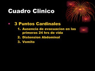 Cuadro Clinico

•   3 Puntos Cardinales
     1. Ausencia de evacuacion en las
        primeras 24 hrs de vida
     2. Distension Abdominal
     3. Vomito
 