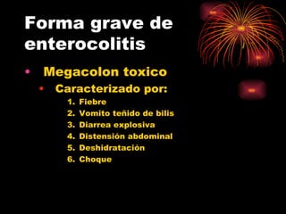 Forma grave de
enterocolitis
•   Megacolon toxico
    •   Caracterizado por:
         1.   Fiebre
         2.   Vomito teñido de bilis
         3.   Diarrea explosiva
         4.   Distensión abdominal
         5.   Deshidratación
         6.   Choque
 
