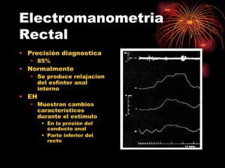 Electromanometria
Rectal
• Precisión diagnostica
   • 85%
• Normalmente
   • Se produce relajacion
     del esfínter anal
     interno
• EH
   • Muestran cambios
     característicos
     durante el estimulo
       • En la presión del
         conducto anal
       • Parte inferior del
         recto
 