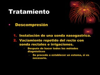 Tratamiento

•   Descompresión

    1. Instalación de una sonda nasogastrica.
    2. Vaciamiento repetido del recto con
       sonda rectales e irrigaciones.
         −   Después de hacer todos los métodos
             diagnósticos
             – Se procede a establecer un estoma, si es
                necesario.
 