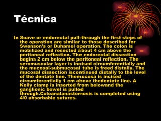 Técnica
In Soave or endorectal pull-through the first steps of
   the operation are similar to those described for
   Swenson’s or Duhamel operation. The colon is
   mobilized and resected about 4 cm above the
   peritoneal reflection. The endorectal dissection
   begins 2 cm below the peritoneal reflection. The
   seromuscular layer is incised circumferentially and
   the mucosal-submucosal tube is freed distally. The
   mucosal dissection iscontinued distally to the level
   of the dentate line. Themucosa is incised
   circumferentially 1 cm above thedentate line. A
   Kelly clamp is inserted from belowand the
   ganglionic bowel is pulled
   through.Coloanalanastomosis is completed using
   4/0 absorbable sutures.
 