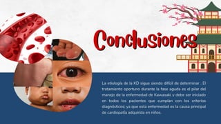 Conclusiones
Conclusiones
La etiología de la KD sigue siendo difícil de determinar . El
tratamiento oportuno durante la fase aguda es el pilar del
manejo de la enfermedad de Kawasaki y debe ser iniciado
en todos los pacientes que cumplan con los criterios
diagnósticos; ya que esta enfermedad es la causa principal
de cardiopatía adquirida en niños.
 
