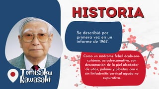 Tomisaku
Tomisaku
Kawasaki
Kawasaki
HISTORIA
HISTORIA
Se describió por
primera vez en un
informe de 1967.
Como un síndrome febril óculo-oro-
cutáneo, acrodescamativo, con
descamación de la piel alrededor
de uñas, palmas y plantas, con o
sin linfadenitis cervical aguda no
supurativa.
 