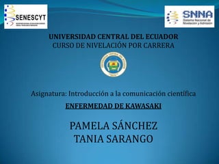 UNIVERSIDAD CENTRAL DEL ECUADOR
CURSO DE NIVELACIÓN POR CARRERA

Asignatura: Introducción a la comunicación científica
ENFERMEDAD DE KAWASAKI

PAMELA SÁNCHEZ
TANIA SARANGO

 