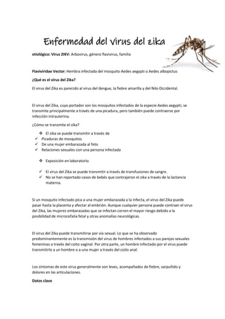 Enfermedad del virus del zika
etiológico: Virus ZIKV: Arbovirus, género flavivirus, familia
Flaviviridae Vector: Hembra infectada del mosquito Aedes aegypti o Aedes albopictus
¿Qué es el virus del Zika?
El virus del Zika es parecido al virus del dengue, la fiebre amarilla y del Nilo Occidental.
El virus del Zika, cuyo portador son los mosquitos infectados de la especie Aedes aegypti, se
transmite principalmente a través de una picadura, pero también puede contraerse por
infección intrauterina.
¿Cómo se transmite el zika?
 El zika se puede transmitir a través de
 Picaduras de mosquitos
 De una mujer embarazada al feto
 Relaciones sexuales con una persona infectada
 Exposición en laboratorio
 El virus del Zika se puede transmitir a través de transfusiones de sangre.
 No se han reportado casos de bebés que contrajeron el zika a través de la lactancia
materna.
Si un mosquito infectado pica a una mujer embarazada y la infecta, el virus del Zika puede
pasar hasta la placenta y afectar al embrión. Aunque cualquier persona puede contraer el virus
del Zika, las mujeres embarazadas que se infectan corren el mayor riesgo debido a la
posibilidad de microcefalia fetal y otras anomalías neurológicas.
El virus del Zika puede transmitirse por vía sexual. Lo que se ha observado
predominantemente es la transmisión del virus de hombres infectados a sus parejas sexuales
femeninas a través del coito vaginal. Por otra parte, un hombre infectado por el virus puede
transmitirlo a un hombre o a una mujer a través del coito anal.
Los síntomas de este virus generalmente son leves, acompañados de fiebre, sarpullido y
dolores en las articulaciones.
Datos clave
 