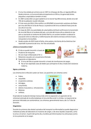  El virus fue aislado por primera vez en 1947 en el bosque de Zika, en Uganda (África).
Desde entonces, se ha encontrado principalmente en África y ha generado brotes
pequeños y esporádicos también en Asia.
 En 2007 se describió una gran epidemia en la Isla de Yap (Micronesia), donde cerca del
75% de la población resultó infectada.
 El 3 de marzo de 2014, Chile notificó a la OPS/OMS la transmisión autóctona de fiebre
por virus del Zika en la isla de Pascua. La presencia del virus se detectó hasta junio de
ese año en esa isla.
 En mayo de 2015, las autoridades de salud pública de Brasil confirmaron la transmisión
de virus del Zika en el nordeste del país, y en julio del mismo año se detectó en ese
país su asociación al síndrome de Guillain-Barré y en octubre también se detectó la
asociación entre la infección y malformaciones del sistema nervioso central al nacer,
incluyendo la microcefalia.
 Desde octubre de 2015 hasta la fecha, otros países y territorios de las Américas han
reportado la presencia del virus. Ver lista actualizada.
¿Cómo se transmite el zika?
 El zika se puede transmitir a través de
o Picaduras de mosquitos
o De una mujer embarazada al fet o
o Relaciones sexuales con una persona infectada
 Exposición en laboratorio
 El virus del Zika se puede transmitir a través de transfusiones de sangre.
 No se han reportado casos de bebés que contrajeron el zika a través de la lactancia
materna.
Signos y síntomas
Los síntomas de la infección suelen ser leves. Los pacientes con síntomas como:
 Fiebre.
 sarpullido.
 erupciones cutáneas.
 Artralgias.
 conjuntivitis.
 dolores musculares y articulaciones.
 Malestar.
 cefaleas.
El periodo de incubación (tiempo transcurrido entre la exposición y la aparición de los
síntomas) estimado de la enfermedad por el virus de Zika es de 3 a 14 días. La mayoría de las
personas infectadas son asintomáticas. Los síntomas, generalmente leves y de 2 a 7 días de
duración.
Diagnóstico
Durante los primeros días desde la picadura del mosquito la enfermedad se puede diagnosticar
mediante pruebas de laboratorio en muestras de sangre, o de otros líquidos corporales, como
la orina o el semen. A partir del quinto día, el análisis permitirá localizar los anticuerpos contra
el virus presente en la sangre.
 