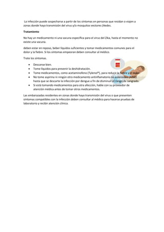 La infección puede sospecharse a partir de los síntomas en personas que residan o viajen a
zonas donde haya transmisión del virus y/o mosquitos vectores (Aedes.
Tratamiento
No hay un medicamento ni una vacuna específica para el virus del Zika, hasta el momento no
existe una vacuna.
deben estar en reposo, beber líquidos suficientes y tomar medicamentos comunes para el
dolor y la fiebre. Si los síntomas empeoran deben consultar al médico.
Trate los síntomas.
 Descanse bien.
 Tome líquidos para prevenir la deshidratación.
 Tome medicamentos, como acetaminofeno (Tylenol®), para reducir la fiebre y el dolor.
 No tome aspirina ni ningún otro medicamento antinflamatorio no esteroideo (AINE)
hasta que se descarte la infección por dengue a fin de disminuir el riesgo de sangrado.
 Si está tomando medicamentos para otra afección, hable con su proveedor de
atención médica antes de tomar otros medicamentos.
Las embarazadas residentes en zonas donde haya transmisión del virus o que presenten
síntomas compatibles con la infección deben consultar al médico para hacerse pruebas de
laboratorio y recibir atención clínica.
 