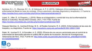 BIBLIOGRAFÍA
Apodaca, N. L. C., Mayorga, M. I. A., & Velázquez, A. P. Z. (2019). Hallazgos clínico patológicos de la
enfermedad de Marek en aves de combate. Clínica veterinaria: abordaje diagnóstico y terapéutico, 5. Fuente te:
https://revistas.fmvz.unam.mx/index.php/Clinica-Veterinaria/article/view/33
Lopez, S., Villar, D., & Chaparro, J. (2019). Retos en el diagnóstico y control del virus de la enfermedad de
Marek en Colombia. Revista MVZ Córdoba, 24(1), 7157-7165. Fuente de:
https://revistas.unicordoba.edu.co/index.php/revistamvz/article/view/1604
Vásquez Sánchez, G., Icochea D’Arrigo, M. E., & Perales Camacho, R. A. (2023). Enfermedades de las aves de
traspatio y su diagnóstico. Fuente de: https://repositorio.unprg.edu.pe/handle/20.500.12893/11848
Sialer, M., Icochea D, E., & González, A. E. (2020). Eficacia de una vacuna vectorizada para el control de la
enfermedad de Newcastle aplicada en pollitos BB en planta de incubación. Revista de Investigaciones
Veterinarias del Perú, 31(2). Fuente de: http://www.scielo.org.pe/scielo.php?script=sci_arttext&pid=S1609-
91172020000200044
 