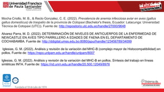 Mocha Criollo, M. B., & Recto Gonzalez, C. E. (2022). Prevalencia de anemia infecciosa aviar en aves (gallus
gallus domesticus) de traspatio de la provincia de Cotopaxi (Bachelor's thesis, Ecuador: Latacunga: Universidad
Técnica de Cotopaxi (UTC)). Fuente de: http://repositorio.utc.edu.ec/handle/27000/9648
Alvarez Parra, M. D. (2022). DETERMINACIÓN DE NIVELES DE ANTICUERPOS DE LA ENFERMEDAD DE
NEWCASTLE EN AVES TIPO PARRILLERO A EDADES DE FAENA EN EL DEPARTAMENTO DE
COCHABAMBA. Fuente de: http://ddigital.umss.edu.bo:8080/jspui/handle/123456789/34099
Iglesias, G. M. (2022). Análisis y revisión de la variación del MHC-B (complejo mayor de Histocompatibilidad) en
pollos. Fuente de: https://repo.unlpam.edu.ar/handle/unlpam/8007
Iglesias, G. M. (2022). Análisis y revisión de la variación del MHC-B en pollos. Síntesis del trabajo en líneas
sintéticas INTA. Fuente de: https://rid.unrn.edu.ar/handle/20.500.12049/8976
 
