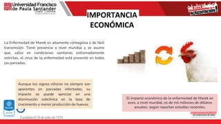 IMPORTANCIA
ECONÓMICA
La Enfermedad de Marek es altamente contagiosa y de fácil
transmisión. Tiene presencia a nivel mundial y se asume
que, salvo en condiciones sanitarias extremadamente
estrictas, el virus de la enfermedad está presente en todas
las parvadas.
El impacto económico de la enfermedad de Marek en
aves, a nivel mundial, es de mil millones de dólares
anuales, según reportan estudios recientes.
Aunque los signos clínicos no siempre son
aparentes en parvadas infectadas, su
impacto se puede apreciar en una
disminución subclínica en la tasa de
crecimiento y menor producción de huevos.
 