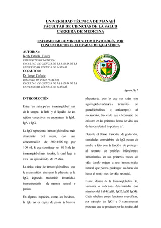 UNIVERSIDAD TÉCNICA DE MANABÍ
FACULTAD DE CIENCIAS DE LA SALUD
CARRERA DE MEDICINA
ENFERMEDAD DE MIKULICZ COMO PATOLOGÍA POR
CONCENTRACIONES ELEVADAS DE IgG 4 SÉRICA
AUTOR(A):
Kerly Estrella Tuárez
ESTUDIANTES DE MEDICINA
FACULTAD DE CIENCIA DE LA SALUD DE LA
UNIVERSIDAD TÉCNICA DE MANABÍ
CO-AUTOR:
Dr. Jorge Cañarte
DOCENTE DE INVESTIGACIÓN
FACULTAD DE CIENCIA DE LA SALUD DE LA
UNIVERSIDAD TÉCNICA DE MANABÍ
Agosto 2017
INTRODUCCIÓN
Entre las principales inmunoglobulinas
de la sangre, la linfa y el líquido de los
tejidos conectivos se encuentran la IgM,
IgA e IgG.
La IgG representa inmunoglobulina más
abundante del suero, con una
concentración de 600-1800 mg por
100 mL lo que constituye un 80 % de las
inmunoglobulinas totales, la cual llega a
vivir un aproximado de 25 días.
La única clase de inmunoglobulinas que
le es permitido atravesar la placenta es la
IgG, logrando transmitir inmunidad
transparentaría de manera natural y
pasiva.
En algunas especies, como los bovinos,
la IgG no es capaz de pasar la barrera
placentaria, por lo que sus crías son
agamaglobulinémicas (carentes de
gamablobulinas o anticuerpos) al
nacimiento, haciendo que el consumo de
calostro en las primeras horas de vida sea
de trascendental importancia1.
Durante el último trimestre de gestación,
cantidades apreciables de IgG pasan de
madre a feto con la función de proteger
al neonato de posibles infecciones
inmunitarias en sus primeros meses de
vida dando origen a una inmunología
natural que podría prolongar su duración
hasta el sexto mes de vida neonatal.
Existe, dentro de la Inmunoglobulina G,
variantes o subclases determinadas con
números del 1 al 4 (IgG1, IgG2, IgG3 IgG4).
Cada subclase posee funciones específicas,
por ejemplo las IgG1 y 3 contrarrestan
proteínas que se producen por las toxinas del
 