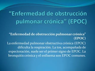 “Enfermedad de obstrucción pulmonar crónica”
(EPOC)
La enfermedad pulmonar obstructiva crónica (EPOC)
dificulta la respiración. La tos, acompañada de
expectoración, suele ser el primer signo de EPOC. La
bronquitis crónica y el enfisema son EPOC comunes.

 