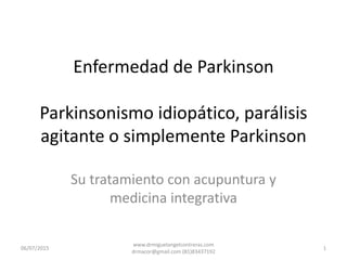 Enfermedad de Parkinson
Parkinsonismo idiopático, parálisis
agitante o simplemente Parkinson
Su tratamiento con acupuntura y
medicina integrativa
06/07/2015 1
www.drmiguelangelcontreras.com
drmacor@gmail.com (81)83437192
 