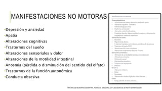 MANIFESTACIONES NO MOTORAS
•Depresión y ansiedad
•Apatía
•Alteraciones cognitivas
•Trastornos del sueño
•Alteraciones sensoriales y dolor
•Alteraciones de la motilidad intestinal
•Anosmia (pérdida o disminución del sentido del olfato)
•Trastornos de la función autonómica
•Conducta obsesiva
TRATADO DE NEUROPSICOGERIATRIA, PEDRO GIL GREGORIO, 2011,SOCIEDAD DE GETRIA Y GERONTOLOGÍA
 