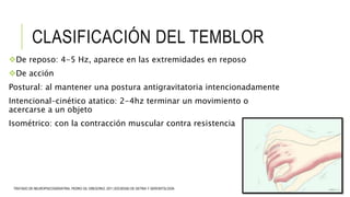 CLASIFICACIÓN DEL TEMBLOR
De reposo: 4-5 Hz, aparece en las extremidades en reposo
De acción
Postural: al mantener una postura antigravitatoria intencionadamente
Intencional–cinético atatico: 2-4hz terminar un movimiento o
acercarse a un objeto
Isométrico: con la contracción muscular contra resistencia
TRATADO DE NEUROPSICOGERIATRIA, PEDRO GIL GREGORIO, 2011,SOCIEDAD DE GETRIA Y GERONTOLOGÍA
 