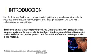 INTRODUCCIÓN
En 1817 James Parkinson, primaria o idiopática hoy en día considerada la
segunda enfermedad neurodegenerativa más prevalente, después de la
enfermedad de Alzheimer.
Síndrome de Parkinson o parkinsonismo (rígido-acinético), entidad clínica
caracterizada por la presencia de temblor, bradicinesia, rigidez,altereración
de los reflejos posturales, postura en flexión y fenómenos de congelación
de la marcha.
Tratado de Neuropsicogeriatria, pedro gil Gregorio, sociedad de geriatría y
gerontología. 2011.
 