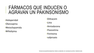 FÁRMACOS QUE INDUCEN O
AGRAVAN UN PAKINSONISMO
•Holoperidol
•Olanzapina
•Metoclopamida
•Mifedipina
•Diltiacem
•Litio
•Amiodarona
•Fluoxetina
•Fenitoina
•valproato
TRATADO DE NEUROPSICOGERIATRIA, PEDRO GIL GREGORIO, 2011,SOCIEDAD DE GETRIA Y GERONTOLOGÍA
 