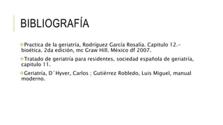 BIBLIOGRAFÍA
Practica de la geriatría, Rodríguez García Rosalía. Capitulo 12.-
bioética. 2da edición, mc Graw Hill. México df 2007.
Tratado de geriatría para residentes, sociedad española de geriatría,
capitulo 11.
Geriatría, D´Hyver, Carlos ; Gutiérrez Robledo, Luis Miguel, manual
moderno.
 