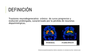 DEFINICIÓN
Trastorno neurodegenerativo crónico de curso progresivo y
evolución prolongada, caracterizado por la pérdida de neuronas
dopaminérgicas.
TRATADO DE NEUROPSICOGERIATRIA, PEDRO GIL GREGORIO, 2011,SOCIEDAD DE GETRIA Y GERONTOLOGÍA
 