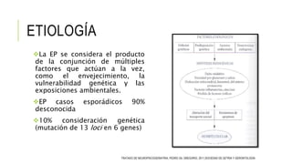 ETIOLOGÍA
La EP se considera el producto
de la conjunción de múltiples
factores que actúan a la vez,
como el envejecimiento, la
vulnerabilidad genética y las
exposiciones ambientales.
EP casos esporádicos 90%
desconocida
10% consideración genética
(mutación de 13 loci en 6 genes)
TRATADO DE NEUROPSICOGERIATRIA, PEDRO GIL GREGORIO, 2011,SOCIEDAD DE GETRIA Y GERONTOLOGÍA
 
