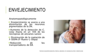 ENVEJECIMIENTO
Anatomopatológicamente
 Envejecimiento se asocia a una
disminución de las neuronas
pigmentadas de la SN.
Aumento de la detección de C.
Lewy (hasta en un 16% de las
necropsias de ancianos sanos)
 Disminución de la captación de
F-DOPA (F-fluoro-L-Dopa)
Reducción de los
transportadores de DA
TRATADO DE NEUROPSICOGERIATRIA, PEDRO GIL GREGORIO, 2011,SOCIEDAD DE GETRIA Y GERONTOLOGÍA
 