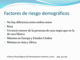 • No hay diferencia entre ambos sexos
• Raza
• Un tercio menor de la personas de raza negra que en la
de raza blanca
• Máxima en Europa y Estados Unidos
• Mínima en Asia y África
Clínicas Neurológicas de Norteamérica volumen 3/2001 pág. 557-591
Factores de riesgo demográficos
 