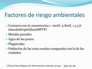 Factores de riesgo ambientales
Contacto con la neurotoxina 1- metil, 4-fenil, 1,2,3,6-
teterahidropiridina(MPTP)
Metales pesados
Agua de los pozos
Plaguicidas
Población de las zona rurales comparada con la de las
ciudades
Clínicas Neurológicas de Norteamérica volumen 3/2001 pág. 557-591
 