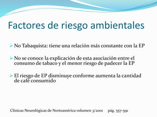 No Tabaquista: tiene una relación más constante con la EP
 No se conoce la explicación de esta asociación entre el
consumo de tabaco y el menor riesgo de padecer la EP
 El riesgo de EP disminuye conforme aumenta la cantidad
de café consumido
Clínicas Neurológicas de Norteamérica volumen 3/2001 pág. 557-591
Factores de riesgo ambientales
 