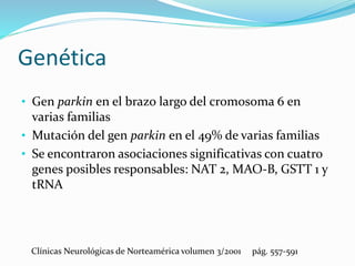 Genética
• Gen parkin en el brazo largo del cromosoma 6 en
varias familias
• Mutación del gen parkin en el 49% de varias familias
• Se encontraron asociaciones significativas con cuatro
genes posibles responsables: NAT 2, MAO-B, GSTT 1 y
tRNA
Clínicas Neurológicas de Norteamérica volumen 3/2001 pág. 557-591
 