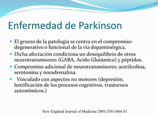 Enfermedad de Parkinson
 El grueso de la patología se centra en el compromiso
degenerativo o funcional de la vía dopaminérgica.
 Dicha afectación condiciona un desequilibrio de otros
neurotransmisores (GABA, Acido Glutámico) y péptidos.
 Compromiso adicional de neurotransmisores: acetilcolina,
serotonina y noradrenalina.
 Vinculado con aspectos no motores (depresión,
lentificación de los procesos cognitivos, trastornos
autonómicos.)
New England Journal of Medicine 2001;339:1044-53
 