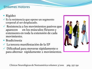 Síntomas motores
 Rigidez
 Es la resistencia que opone un segmento
corporal al ser desplazado.
 Resistencia a los movimientos pasivos que
aparecen en los músculos flexores y
extensores en toda la extensión de cada
movimiento.
 Bradicinesia
 La tercera manifestación de la EP
 Dificultad para moverse rápidamente o
para alternar rápidamente 2 movimientos.
Clínicas Neurológicas de Norteamérica volumen 3/2001 pág. 557-591
 