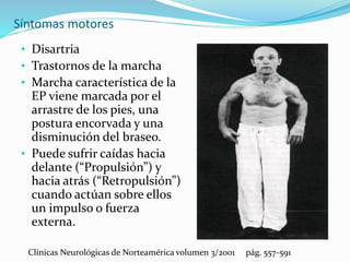 Síntomas motores
• Disartria
• Trastornos de la marcha
• Marcha característica de la
EP viene marcada por el
arrastre de los pies, una
postura encorvada y una
disminución del braseo.
• Puede sufrir caídas hacia
delante (“Propulsión”) y
hacia atrás (“Retropulsión”)
cuando actúan sobre ellos
un impulso o fuerza
externa.
Clínicas Neurológicas de Norteamérica volumen 3/2001 pág. 557-591
 