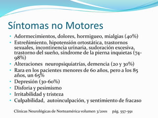 Síntomas no Motores
• Adormecimientos, dolores, hormigueo, mialgias (40%)
• Estreñimiento, hipotensión ortostática, trastornos
sexuales, incontinencia urinaria, sudoración excesiva,
trastorno del sueño, síndrome de la pierna inquietas (74-
98%)
• Alteraciones neuropsiquiatrías, demencia (20 y 30%)
• Rara en los pacientes menores de 60 años, pero a los 85
años, un 65%
• Depresión (30-60%)
• Disforia y pesimismo
• Irritabilidad y tristeza
• Culpabilidad, autoinculpación, y sentimiento de fracaso
Clínicas Neurológicas de Norteamérica volumen 3/2001 pág. 557-591
 