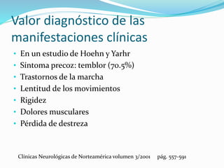 Valor diagnóstico de las
manifestaciones clínicas
• En un estudio de Hoehn y Yarhr
• Síntoma precoz: temblor (70.5%)
• Trastornos de la marcha
• Lentitud de los movimientos
• Rigidez
• Dolores musculares
• Pérdida de destreza
Clínicas Neurológicas de Norteamérica volumen 3/2001 pág. 557-591
 