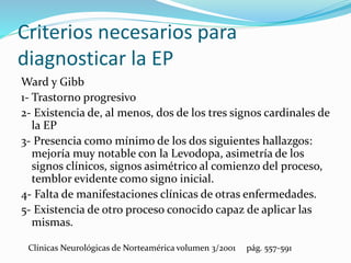 Criterios necesarios para
diagnosticar la EP
Ward y Gibb
1- Trastorno progresivo
2- Existencia de, al menos, dos de los tres signos cardinales de
la EP
3- Presencia como mínimo de los dos siguientes hallazgos:
mejoría muy notable con la Levodopa, asimetría de los
signos clínicos, signos asimétrico al comienzo del proceso,
temblor evidente como signo inicial.
4- Falta de manifestaciones clínicas de otras enfermedades.
5- Existencia de otro proceso conocido capaz de aplicar las
mismas.
Clínicas Neurológicas de Norteamérica volumen 3/2001 pág. 557-591
 