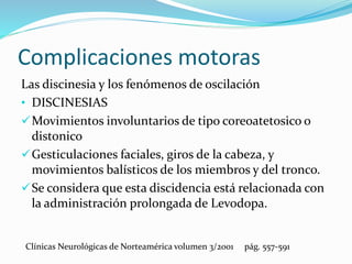 Complicaciones motoras
Las discinesia y los fenómenos de oscilación
• DISCINESIAS
Movimientos involuntarios de tipo coreoatetosico o
distonico
Gesticulaciones faciales, giros de la cabeza, y
movimientos balísticos de los miembros y del tronco.
Se considera que esta discidencia está relacionada con
la administración prolongada de Levodopa.
Clínicas Neurológicas de Norteamérica volumen 3/2001 pág. 557-591
 