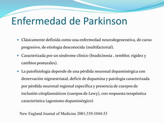 Enfermedad de Parkinson
 Clásicamente definida como una enfermedad neurodegenerativa, de curso
progresivo, de etiología desconocida (multifactorial).
 Caracterizada por un síndrome clínico (bradicinesia , temblor, rigidez y
cambios posturales).
 La patofisiología depende de una pérdida neuronal dopaminérgica con
denervación nigroestriatal, deficit de dopamina y patología caracterizada
por pérdida neuronal regional específica y presencia de cuerpos de
inclusión citoplasmáticos (cuerpos de Lewy), con respuesta terapéutica
característica (agonismo dopaminérgico)
New England Journal of Medicine 2001;339:1044-53
 