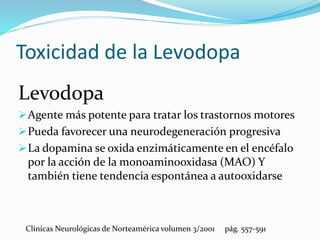 Toxicidad de la Levodopa
Levodopa
Agente más potente para tratar los trastornos motores
Pueda favorecer una neurodegeneración progresiva
La dopamina se oxida enzimáticamente en el encéfalo
por la acción de la monoaminooxidasa (MAO) Y
también tiene tendencia espontánea a autooxidarse
Clínicas Neurológicas de Norteamérica volumen 3/2001 pág. 557-591
 