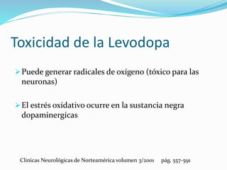 Toxicidad de la Levodopa
Puede generar radicales de oxígeno (tóxico para las
neuronas)
El estrés oxídativo ocurre en la sustancia negra
dopaminergícas
Clínicas Neurológicas de Norteamérica volumen 3/2001 pág. 557-591
 