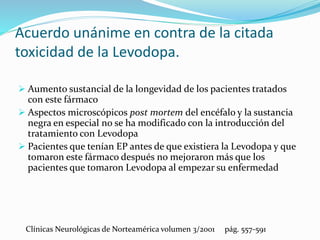  Aumento sustancial de la longevidad de los pacientes tratados
con este fármaco
 Aspectos microscópicos post mortem del encéfalo y la sustancia
negra en especial no se ha modificado con la introducción del
tratamiento con Levodopa
 Pacientes que tenían EP antes de que existiera la Levodopa y que
tomaron este fármaco después no mejoraron más que los
pacientes que tomaron Levodopa al empezar su enfermedad
Acuerdo unánime en contra de la citada
toxicidad de la Levodopa.
Clínicas Neurológicas de Norteamérica volumen 3/2001 pág. 557-591
 