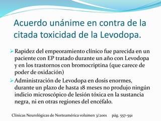 Acuerdo unánime en contra de la
citada toxicidad de la Levodopa.
Rapidez del empeoramiento clínico fue parecida en un
paciente con EP tratado durante un año con Levodopa
y en los trastornos con bromocriptina (que carece de
poder de oxidación)
Administración de Levodopa en dosis enormes,
durante un plazo de hasta 18 meses no produjo ningún
indicio microscópico de lesión tóxica en la sustancia
negra, ni en otras regiones del encéfalo.
Clínicas Neurológicas de Norteamérica volumen 3/2001 pág. 557-591
 