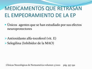 MEDICAMENTOS QUE RETRASAN
EL EMPEORAMIENTO DE LA EP
 Únicos agentes que se han estudiado por sus efectos
neuroprotectores
Antioxidante alfa-tocoferol (vit. E)
Selegilina (Inhibidor de la MAO)
Clínicas Neurológicas de Norteamérica volumen 3/2001 pág. 557-591
 
