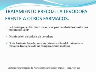 TRATAMIENTO PRECOZ: LA LEVODOPA
FRENTE A OTROS FARMACOS.
• La Levodopa es el fármaco mas eficaz para combatir los trastornos
motores de la EP
• Disminución de la dosis de Levodopa
 Dosis bastante baja durante los primeros años del tratamiento
reduce la frecuencia de las complicaciones motoras
Clínicas Neurológicas de Norteamérica volumen 3/2001 pág. 557-591
 