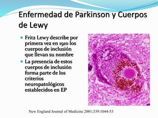 Enfermedad de Parkinson y Cuerpos
de Lewy
 Fritz Lewy describe por
primera vez en 1910 los
cuerpos de inclusión
que llevan su nombre
 La presencia de estos
cuerpos de inclusión
forma parte de los
criterios
neuropatológicos
establecidos en EP
New England Journal of Medicine 2001;339:1044-53
 